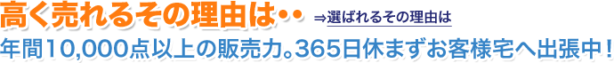 高く売れるその理由は 年間10,000点以上の販売力。365日休まずお客様宅へ出張中!